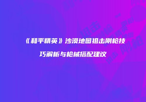 《和平精英》沙漠地图狙击刚枪技巧解析与枪械搭配建议