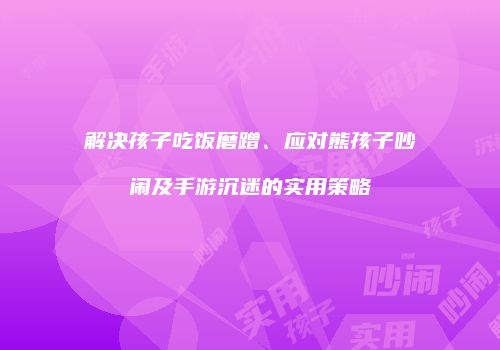 解决孩子吃饭磨蹭、应对熊孩子吵闹及手游沉迷的实用策略
