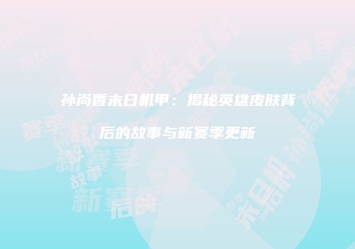 孙尚香末日机甲：揭秘英雄皮肤背后的故事与新赛季更新