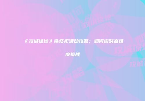 《攻城掠地》铁祭祀活动攻略:如何应对高难度挑战