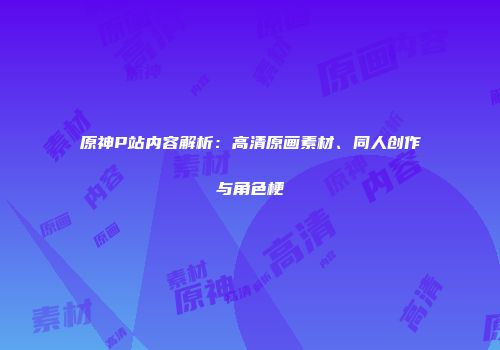 原神P站内容解析：高清原画素材、同人创作与角色梗