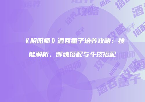 《阴阳师》酒吞童子培养攻略：技能解析、御魂搭配与斗技搭配