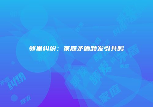 邻里纠纷：家庭矛盾频发引共鸣