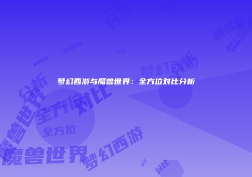 梦幻西游与魔兽世界：全方位对比分析