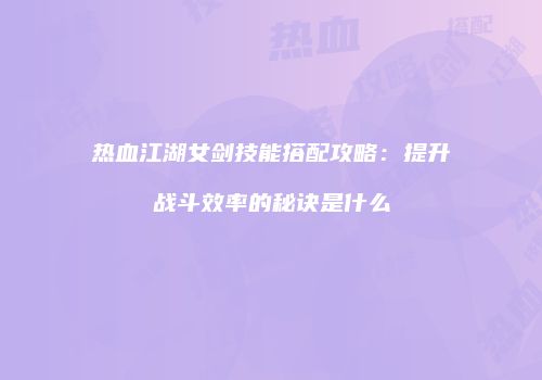 热血江湖女剑技能搭配攻略：提升战斗效率的秘诀是什么