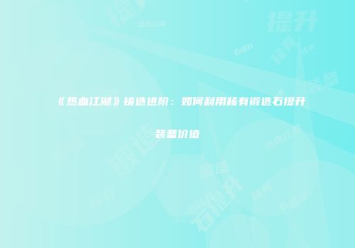 《热血江湖》铸造进阶：如何利用稀有锻造石提升装备价值
