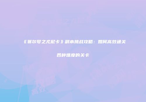 《赛尔号之尤尼卡》副本挑战攻略：如何高效通关各种难度的关卡
