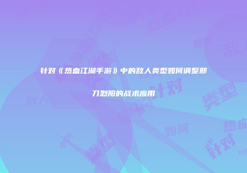 针对《热血江湖手游》中的敌人类型如何调整邪刀烈阳的战术应用
