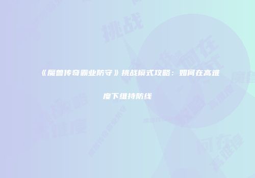 《魔兽传奇霸业防守》挑战模式攻略：如何在高难度下维持防线