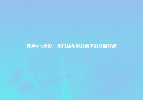 死神VS火影：热门格斗游戏的下载攻略详解