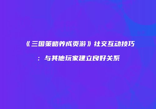 《三国策略养成页游》社交互动技巧：与其他玩家建立良好关系