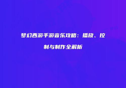 梦幻西游手游音乐攻略：播放、控制与制作全解析