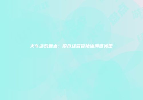 火车游戏盘点：模拟经营冒险休闲多类型