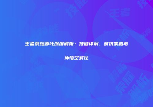 王者荣耀哪吒深度解析：技能详解、对抗策略与孙悟空对比