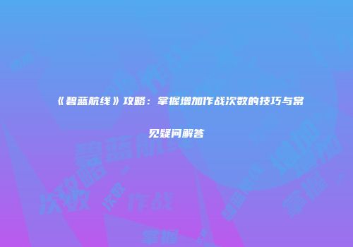 《碧蓝航线》攻略：掌握增加作战次数的技巧与常见疑问解答