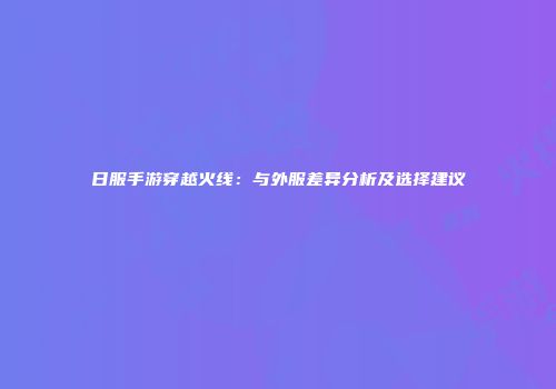 日服手游穿越火线：与外服差异分析及选择建议