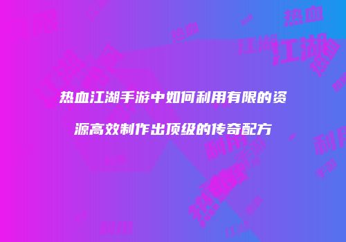 热血江湖手游中如何利用有限的资源高效制作出顶级的传奇配方