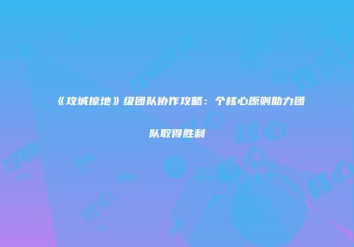《攻城掠地》级团队协作攻略:个核心原则助力团队取得胜利