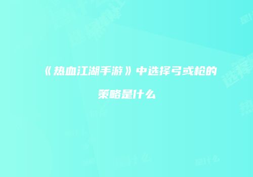 《热血江湖手游》中选择弓或枪的策略是什么