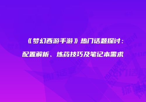 《梦幻西游手游》热门话题探讨：配置解析、炼药技巧及笔记本需求