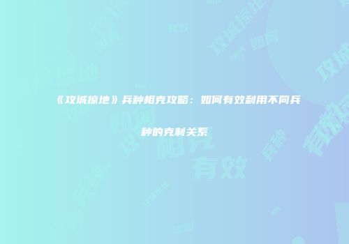 《攻城掠地》兵种相克攻略：如何有效利用不同兵种的克制关系