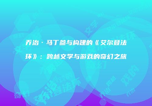 乔治·马丁参与构建的《艾尔登法环》：跨越文学与游戏的奇幻之旅