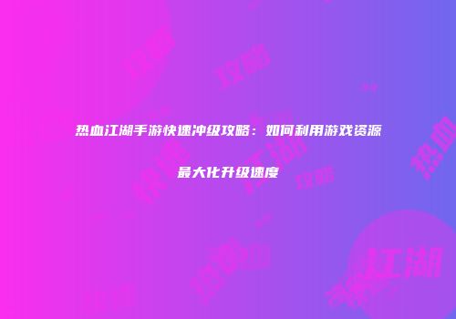 热血江湖手游快速冲级攻略：如何利用游戏资源最大化升级速度