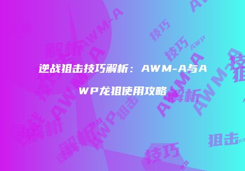逆战狙击技巧解析：AWM-A与AWP龙狙使用攻略