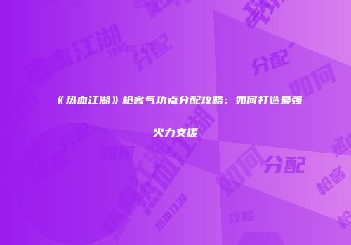 《热血江湖》枪客气功点分配攻略：如何打造最强火力支援
