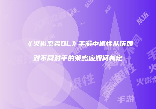 《火影忍者OL》手游中根性队伍面对不同对手的策略应如何制定