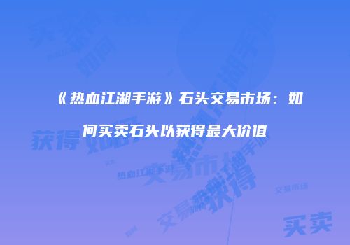《热血江湖手游》石头交易市场：如何买卖石头以获得最大价值