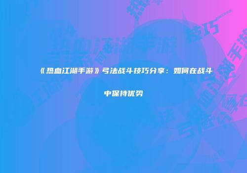 《热血江湖手游》弓法战斗技巧分享：如何在战斗中保持优势