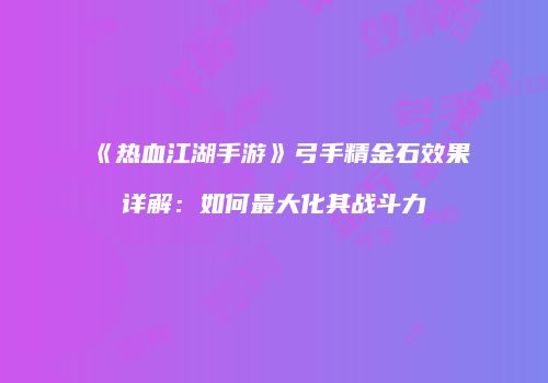 《热血江湖手游》弓手精金石效果详解：如何最大化其战斗力