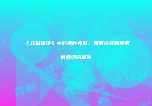《攻城掠地》中的兵种克制：如何选择和使用最合适的部队