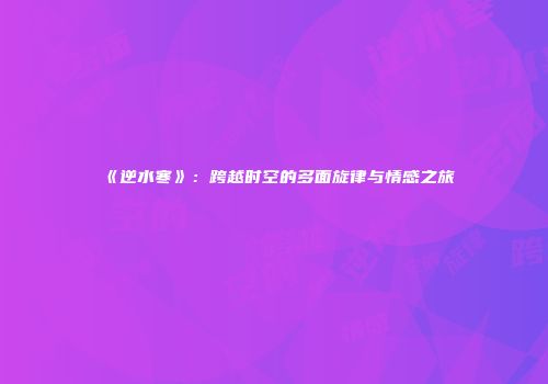 《逆水寒》：跨越时空的多面旋律与情感之旅