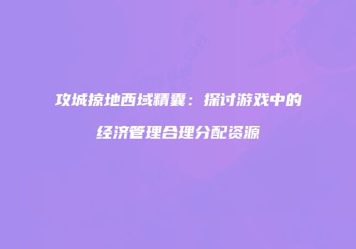 攻城掠地西域精囊：探讨游戏中的经济管理合理分配资源