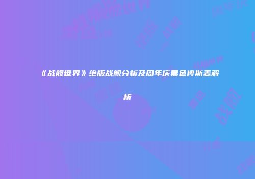《战舰世界》绝版战舰分析及周年庆黑色俾斯麦解析