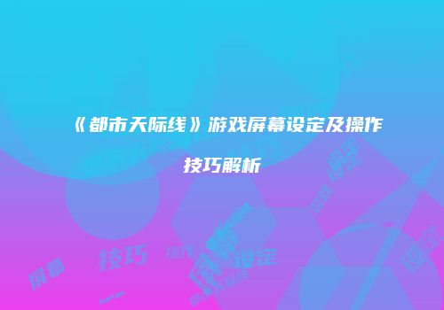 《都市天际线》游戏屏幕设定及操作技巧解析