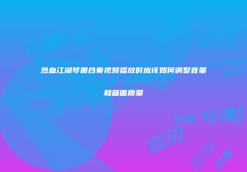 热血江湖琴箫合奏视频播放时应该如何调整音量和画面质量