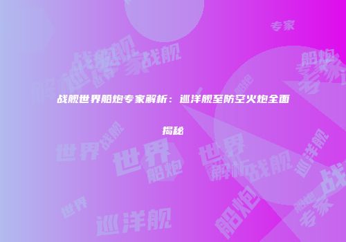 战舰世界船炮专家解析：巡洋舰至防空火炮全面揭秘