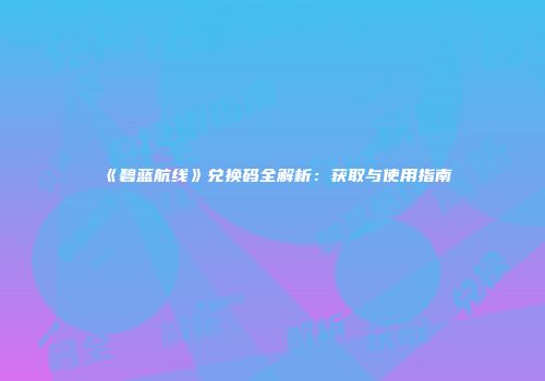 《碧蓝航线》兑换码全解析：获取与使用指南