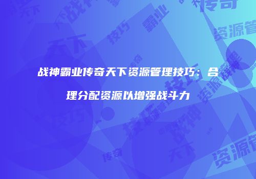 战神霸业传奇天下资源管理技巧:合理分配资源以增强战斗力