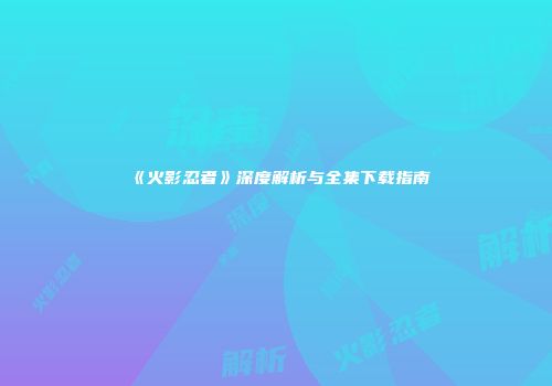 《火影忍者》深度解析与全集下载指南
