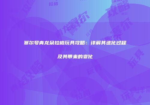 赛尔号青龙朵拉格玩具攻略：详解其进化过程及其带来的变化