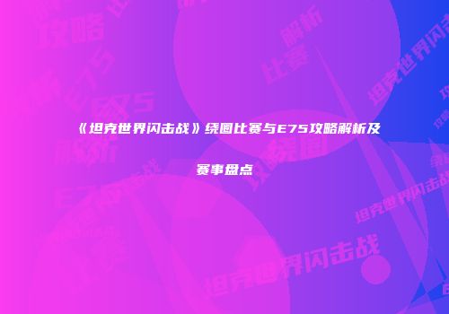 《坦克世界闪击战》绕圈比赛与E75攻略解析及赛事盘点