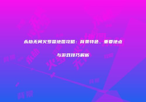 永劫无间火罗国地图攻略：背景特色、重要地点与游戏技巧解析