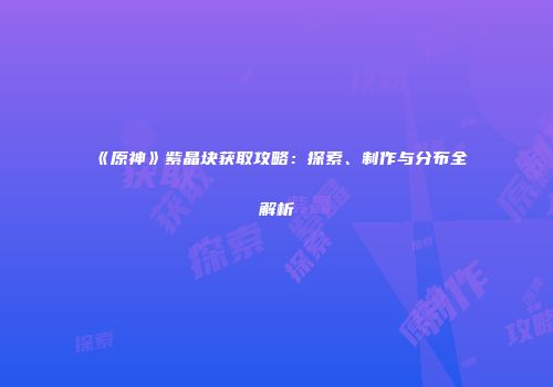 《原神》紫晶块获取攻略：探索、制作与分布全解析