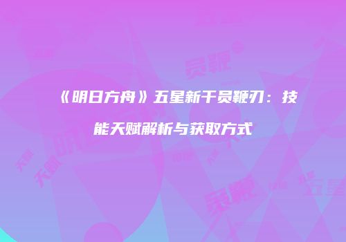 《明日方舟》五星新干员鞭刃：技能天赋解析与获取方式