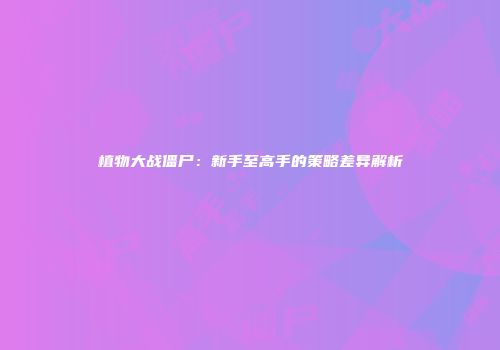 植物大战僵尸：新手至高手的策略差异解析