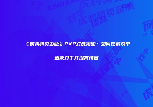 《虎豹骑页游版》PVP对战策略：如何在游戏中击败对手并提高排名